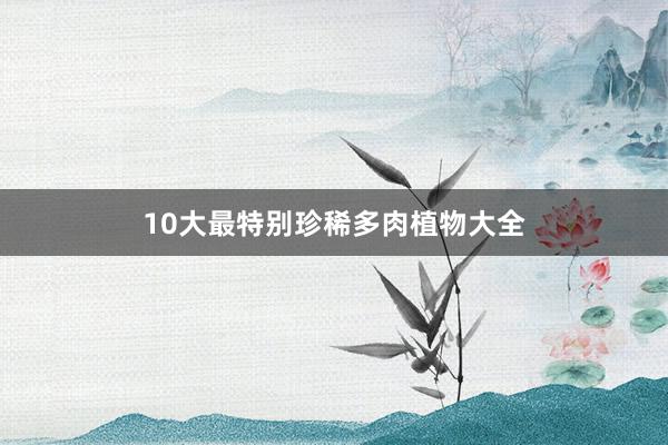 10大最特别珍稀多肉植物大全